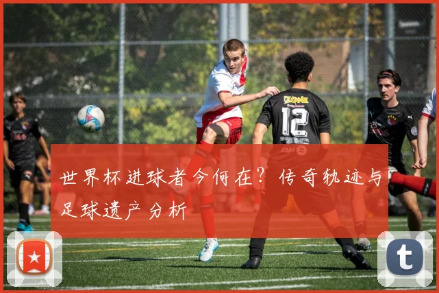 世界杯进球者今何在？传奇轨迹与足球遗产分析