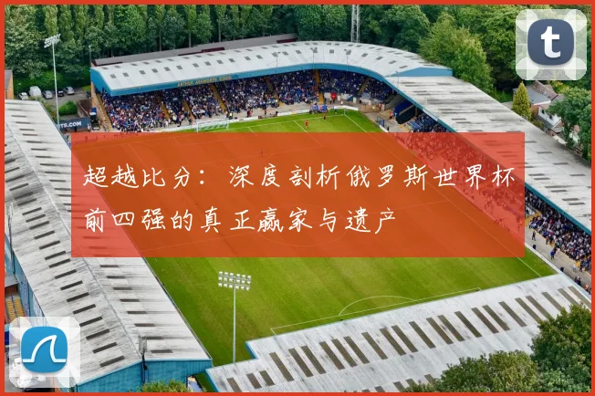 超越比分：深度剖析俄罗斯世界杯前四强的真正赢家与遗产