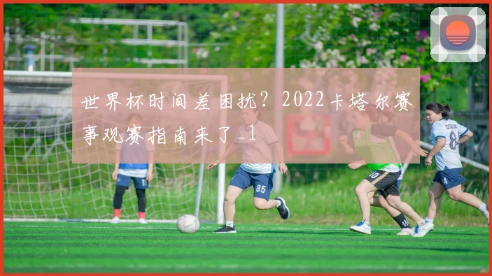 世界杯时间差困扰？2022卡塔尔赛事观赛指南来了_1